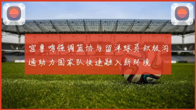 宫鲁鸣强调篮协与留洋球员积极沟通助力国家队快速融入新环境