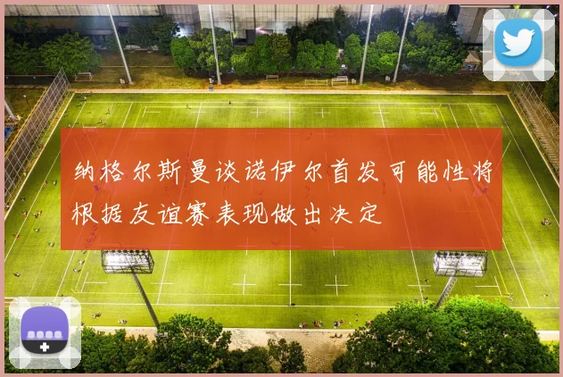 纳格尔斯曼谈诺伊尔首发可能性将根据友谊赛表现做出决定