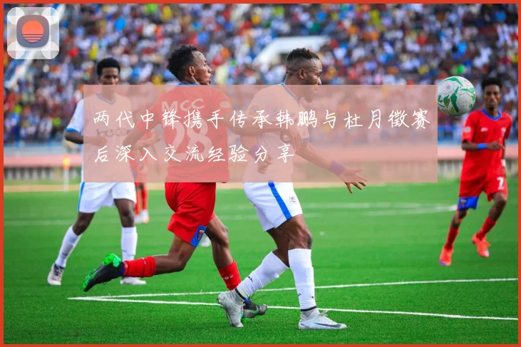 两代中锋携手传承韩鹏与杜月徵赛后深入交流经验分享