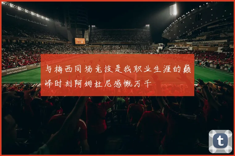 与梅西同场竞技是我职业生涯的巅峰时刻阿姆杜尼感慨万千