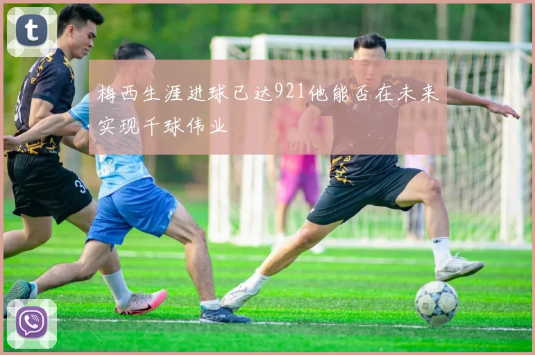 梅西生涯进球已达921他能否在未来实现千球伟业