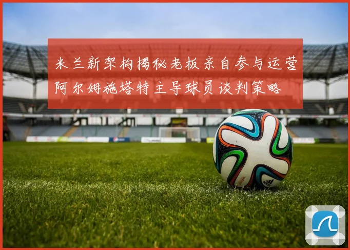 米兰新架构揭秘老板亲自参与运营阿尔姆施塔特主导球员谈判策略