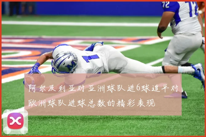 阿尔及利亚对亚洲球队进6球追平对欧洲球队进球总数的精彩表现