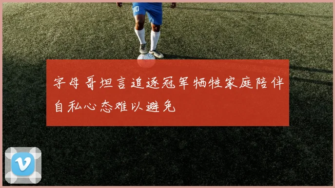字母哥坦言追逐冠军牺牲家庭陪伴自私心态难以避免