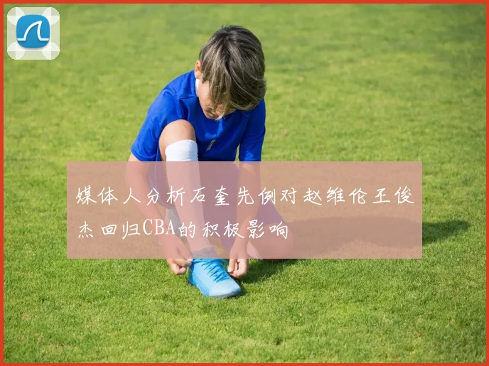 媒体人分析石奎先例对赵维伦王俊杰回归CBA的积极影响