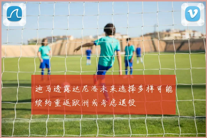 迪马透露达尼洛未来选择多样可能续约重返欧洲或考虑退役