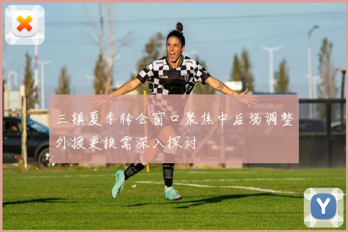 三镇夏季转会窗口聚焦中后场调整外援更换需深入探讨