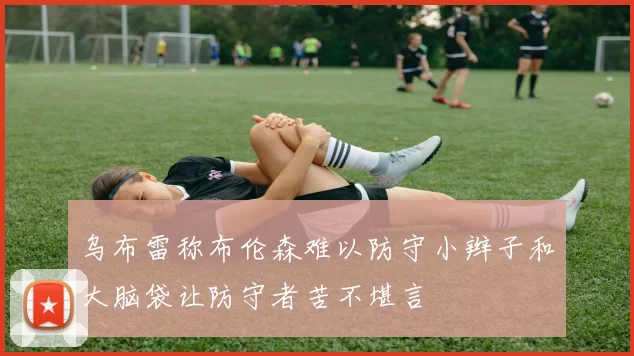 乌布雷称布伦森难以防守小辫子和大脑袋让防守者苦不堪言