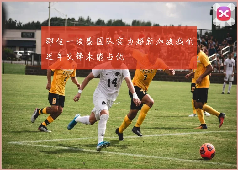邵佳一谈泰国队实力超新加坡我们近年交锋未能占优