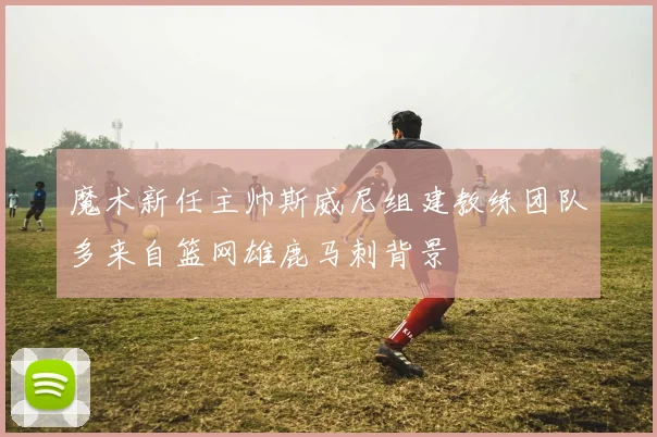 魔术新任主帅斯威尼组建教练团队多来自篮网雄鹿马刺背景