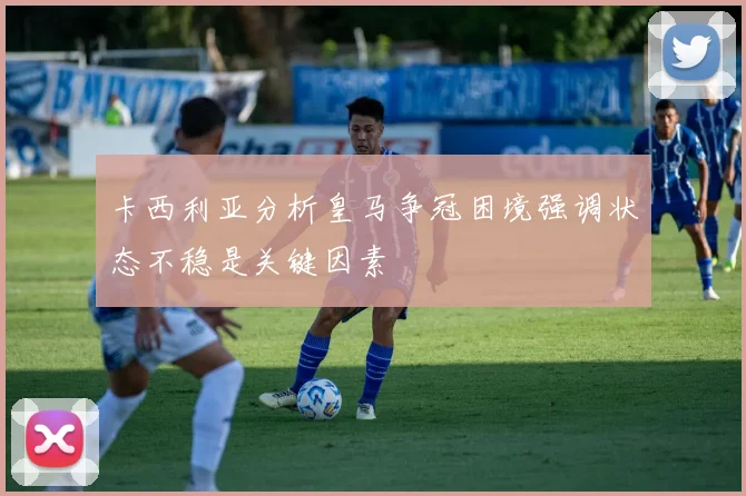 卡西利亚分析皇马争冠困境强调状态不稳是关键因素