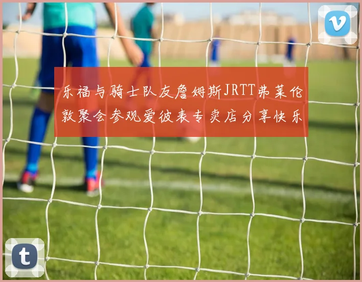 乐福与骑士队友詹姆斯JRTT弗莱伦敦聚会参观爱彼表专卖店分享快乐时光