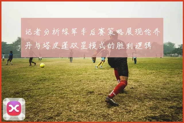 记者分析绿军季后赛策略展现伦乔丹与塔皮蓬双星模式的胜利逻辑