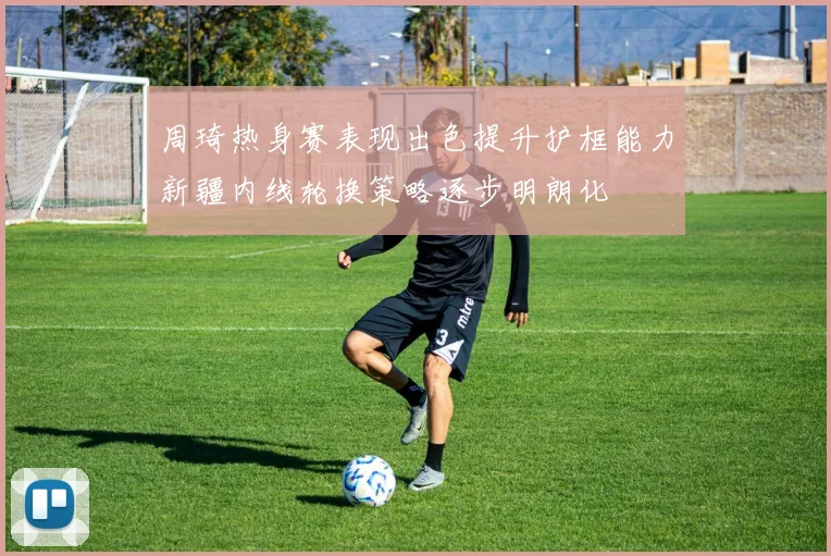 周琦热身赛表现出色提升护框能力新疆内线轮换策略逐步明朗化