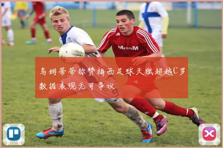 乌姆蒂蒂称赞梅西足球天赋超越C罗数据表现无可争议