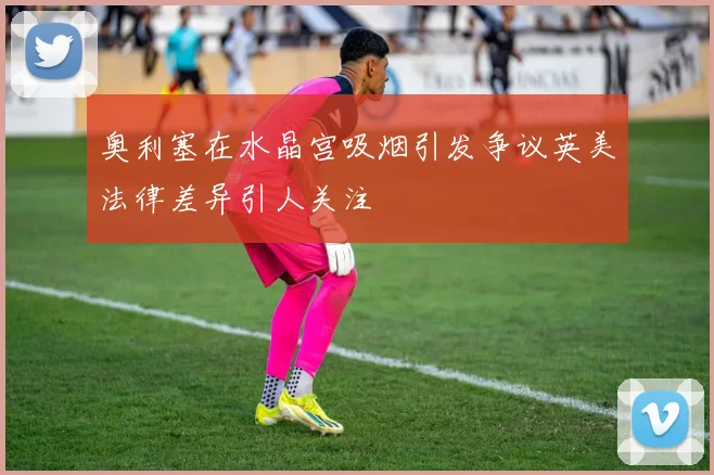 奥利塞在水晶宫吸烟引发争议英美法律差异引人关注