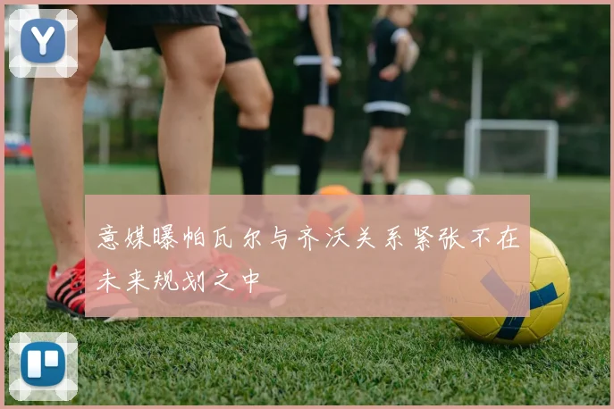 意媒曝帕瓦尔与齐沃关系紧张不在未来规划之中
