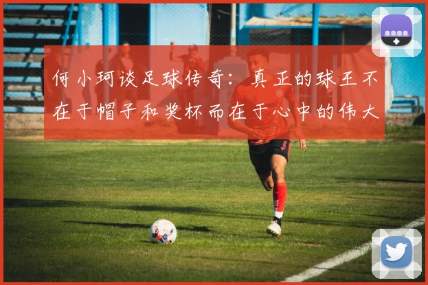 何小珂谈足球传奇：真正的球王不在于帽子和奖杯而在于心中的伟大