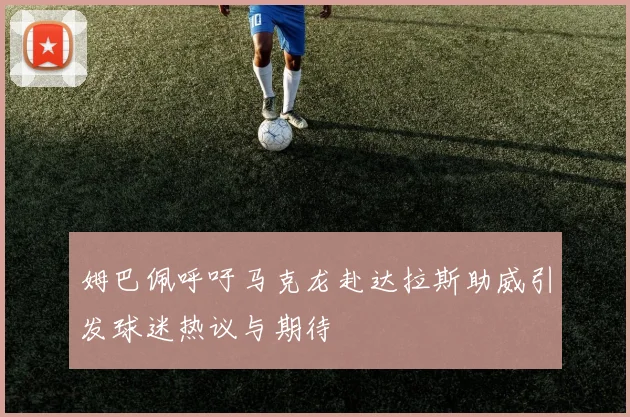 姆巴佩呼吁马克龙赴达拉斯助威引发球迷热议与期待