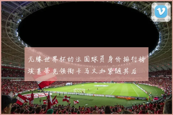 无缘世界杯的法国球员身价排行榜埃基蒂克领衔卡马文加紧随其后