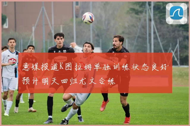 意媒报道K图拉姆单独训练状态良好预计明天回归尤文合练