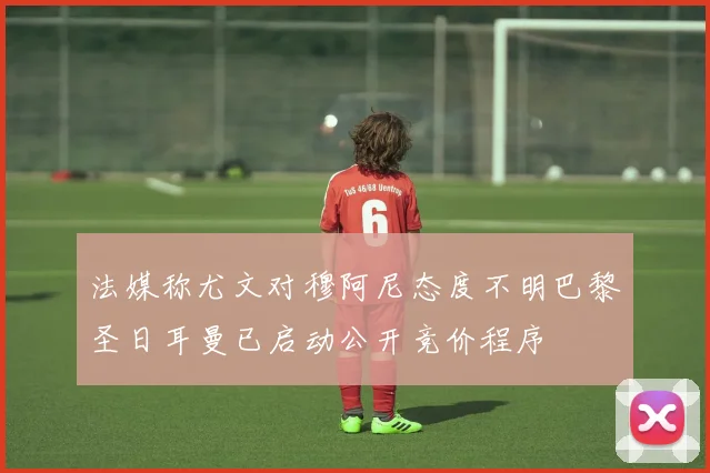 法媒称尤文对穆阿尼态度不明巴黎圣日耳曼已启动公开竞价程序