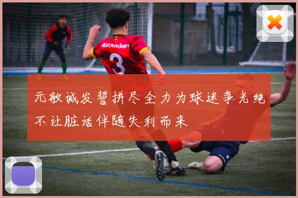 元敏诚发誓拼尽全力为球迷争光绝不让脏话伴随失利而来