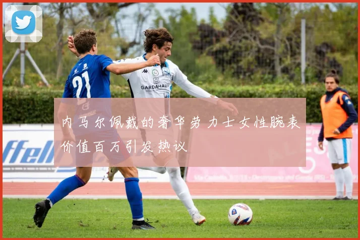 内马尔佩戴的奢华劳力士女性腕表价值百万引发热议
