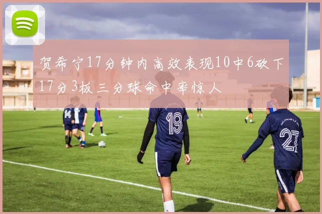 贺希宁17分钟内高效表现10中6砍下17分3板三分球命中率惊人