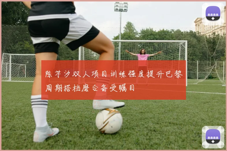 陈芋汐双人项目训练强度提升巴黎周期搭档磨合备受瞩目