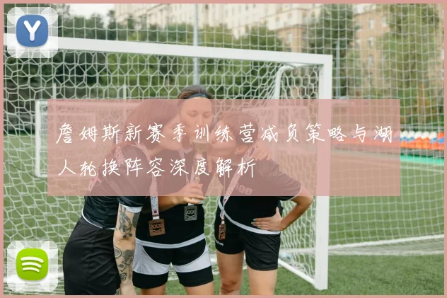 詹姆斯新赛季训练营减负策略与湖人轮换阵容深度解析