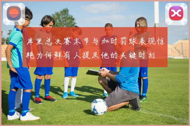 库里总决赛末节与加时罚球表现惊艳为何鲜有人提及他的关键时刻